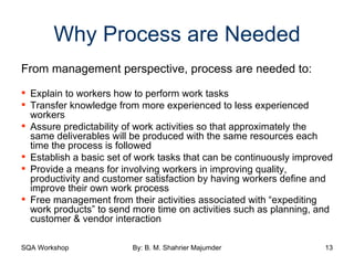 Why Process are Needed From management perspective, process are needed to: Explain to workers how to perform work tasks Transfer knowledge from more experienced to less experienced workers Assure predictability of work activities so that approximately the same deliverables will be produced with the same resources each time the process is followed Establish a basic set of work tasks that can be continuously improved Provide a means for involving workers in improving quality, productivity and customer satisfaction by having workers define and improve their own work process Free management from their activities associated with “expediting work products” to send more time on activities such as planning, and customer & vendor interaction 