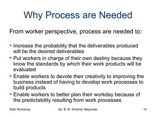 Why Process are Needed From worker perspective, process are needed to: Increase the probability that the deliverables produced will be the desired deliverables Put workers in charge of their own destiny because they know the standards by which their work products will be evaluated Enable workers to devote their creativity to improving the business instead of having to develop work processes to build products Enable workers to better plan their workday because of the predictability resulting from work processes 