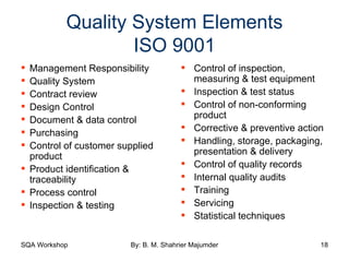 Quality System Elements ISO 9001 Management Responsibility Quality System Contract review Design Control Document & data control Purchasing Control of customer supplied product Product identification & traceability Process control Inspection & testing Control of inspection, measuring & test equipment Inspection & test status Control of non-conforming product Corrective & preventive action Handling, storage, packaging, presentation & delivery Control of quality records Internal quality audits Training Servicing Statistical techniques 