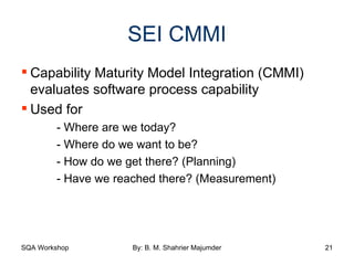 SEI CMMI Capability Maturity Model Integration (CMMI) evaluates software process capability Used for - Where are we today? - Where do we want to be? - How do we get there? (Planning) - Have we reached there? (Measurement) 