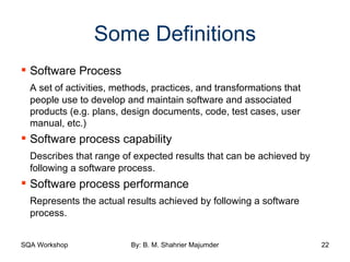 Some Definitions Software Process A set of activities, methods, practices, and transformations that people use to develop and maintain software and associated products (e.g. plans, design documents, code, test cases, user manual, etc.) Software process capability Describes that range of expected results that can be achieved by following a software process. Software process performance Represents the actual results achieved by following a software process. 