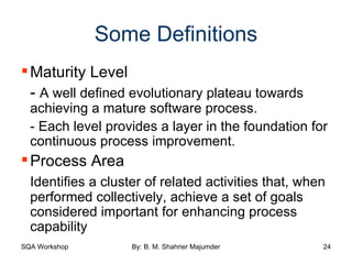 Some Definitions Maturity Level -  A well defined evolutionary plateau towards achieving a mature software process. - Each level provides a layer in the foundation for continuous process improvement. Process Area Identifies a cluster of related activities that, when performed collectively, achieve a set of goals considered important for enhancing process capability 
