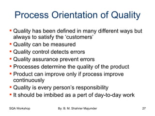 Process Orientation of Quality Quality has been defined in many different ways but always to satisfy the ‘customers’ Quality can be measured Quality control detects errors Quality assurance prevent errors Processes determine the quality of the product Product can improve only if process improve continuously Quality is every person’s responsibility It should be imbibed as a pert of day-to-day work 