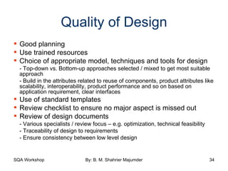 Quality of Design Good planning Use trained resources Choice of appropriate model, techniques and tools for design - Top-down vs. Bottom-up approaches selected / mixed to get most suitable approach - Build in the attributes related to reuse of components, product attributes like scalability, interoperability, product performance and so on based on application requirement, clear interfaces Use of standard templates Review checklist to ensure no major aspect is missed out Review of design documents - Various specialists / review focus – e.g. optimization, technical feasibility - Traceability of design to requirements - Ensure consistency between low level design 