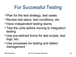 For Successful Testing Plan for the test strategy, test cases Review test plans, test conditions, etc. Have independent testing teams Test the units before moving to integration testing Use pre-defined forms for test scripts, test logs, etc. Use processes for testing and defect management 