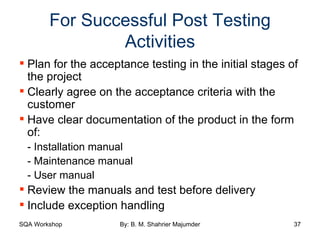 For Successful Post Testing Activities Plan for the acceptance testing in the initial stages of the project Clearly agree on the acceptance criteria with the customer Have clear documentation of the product in the form of: - Installation manual - Maintenance manual - User manual Review the manuals and test before delivery Include exception handling 