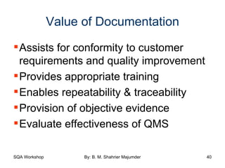 Value of Documentation Assists for conformity to customer requirements and quality improvement Provides appropriate training  Enables repeatability & traceability Provision of objective evidence Evaluate effectiveness of QMS 