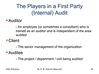 The Players in a First Party (Internal) Audit Auditor - An employee (or sometimes a consultant) who is  trained as an auditor and is independent of the area  audited Client  - The senior management of the organization Auditee - The project / department / unit being audited 