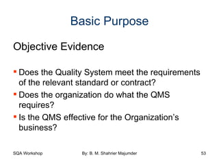 Basic Purpose Objective Evidence Does the Quality System meet the requirements of the relevant standard or contract? Does the organization do what the QMS requires? Is the QMS effective for the Organization’s business? 