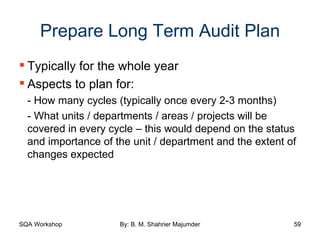 Prepare Long Term Audit Plan Typically for the whole year  Aspects to plan for: - How many cycles (typically once every 2-3 months) - What units / departments / areas / projects will be covered in every cycle – this would depend on the status and importance of the unit / department and the extent of changes expected 