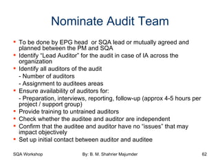 Nominate Audit Team To be done by EPG head  or SQA lead or mutually agreed and planned between the PM and SQA Identify “Lead Auditor” for the audit in case of IA across the organization Identify all auditors of the audit - Number of auditors - Assignment to auditees areas Ensure availability of auditors for: - Preparation, interviews, reporting, follow-up (approx 4-5 hours per project / support group) Provide training to untrained auditors Check whether the auditee and auditor are independent Confirm that the auditee and auditor have no “issues” that may impact objectively Set up initial contact between auditor and auditee  