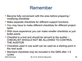 Remember Become fully conversant with the area before preparing / modifying checklists Make separate checklists for different support functions You may have to make different checklists for different project types With more experience you can make smaller checklists or just bullet points Checklist is a tool and should be servant to the auditor – CHECKLIST SHOULD NOT BE ALLOWED TO CONTROL THE AUDITOR Checklists used in one audit can be used as a starting point in the next audit Standard checklists may be included in the QMS after 1-2 cycles 