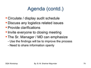 Agenda (contd.) Circulate / display audit schedule Discuss any logistics related issues Provide clarifications Invite everyone to closing meeting The Sr. Manager / MD can emphasize - Use the findings will be to improve the process - Need to share information openly 