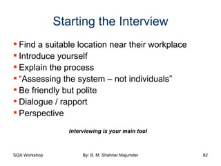 Starting the Interview Find a suitable location near their workplace Introduce yourself Explain the process “ Assessing the system – not individuals” Be friendly but polite Dialogue / rapport Perspective Interviewing is your main tool 