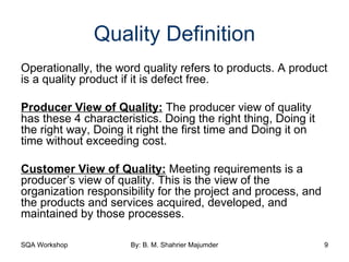 Quality Definition Operationally, the word quality refers to products. A product is a quality product if it is defect free. Producer View of Quality:  The producer view of quality has these 4 characteristics. Doing the right thing, Doing it the right way, Doing it right the first time and Doing it on time without exceeding cost. Customer View of Quality:  Meeting requirements is a producer’s view of quality. This is the view of the organization responsibility for the project and process, and the products and services acquired, developed, and maintained by those processes. 