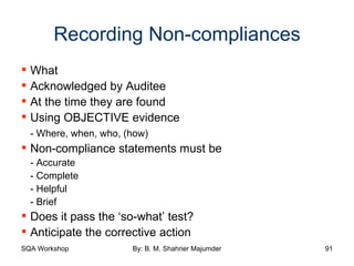 Recording Non-compliances What Acknowledged by Auditee At the time they are found Using OBJECTIVE evidence - Where, when, who, (how) Non-compliance statements must be - Accurate - Complete - Helpful - Brief Does it pass the ‘so-what’ test? Anticipate the corrective action 