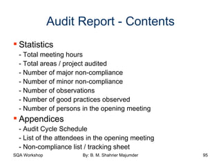 Audit Report - Contents Statistics - Total meeting hours - Total areas / project audited - Number of major non-compliance - Number of minor non-compliance - Number of observations - Number of good practices observed - Number of persons in the opening meeting Appendices - Audit Cycle Schedule - List of the attendees in the opening meeting - Non-compliance list / tracking sheet 