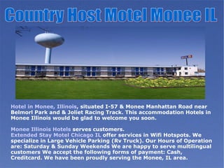 Hotel in Monee, Illinois , situated I-57 & Monee Manhattan Road near Belmorl Park and & Joliet Racing Track. This accommodation Hotels in Monee Illinois would be glad to welcome you soon.   Monee Illinois Hotels  serves customers.  Extended Stay Motel Chicago IL  offer services in Wifi Hotspots. We specialize in Large Vehicle Parking (Rv Truck). Our Hours of Operation are: Saturday & Sunday Weekends We are happy to serve multilingual customers We accept the following forms of payment: Cash, Creditcard. We have been proudly serving the Monee, IL area. Country Host Motel Monee IL 