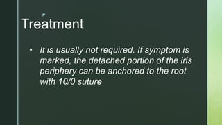 z
Treatment
• It is usually not required. If symptom is
marked, the detached portion of the iris
periphery can be anchored to the root
with 10/0 suture
 