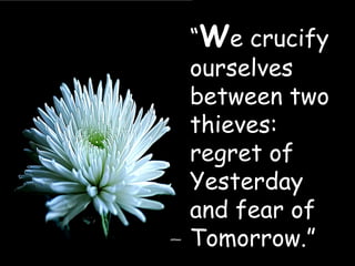 “ W e crucify ourselves between two thieves:  regret of Yesterday and fear of Tomorrow.” 