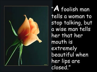 “ A  foolish man tells a woman to stop talking, but a wise man tells her that her mouth is extremely beautiful when her lips are closed.” 