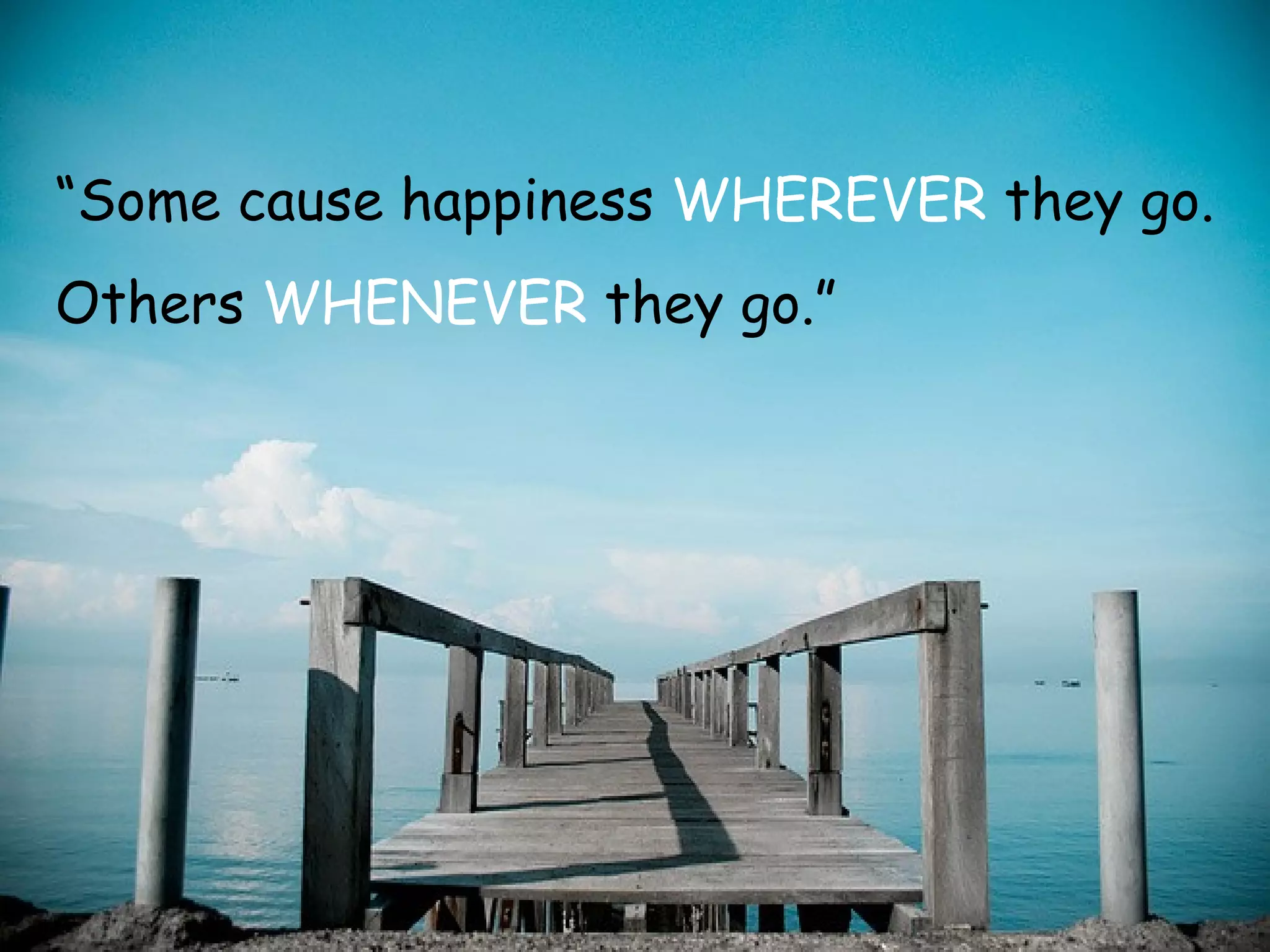 “ Some cause happiness  WHEREVER  they go.  Others  WHENEVER  they go.” 
