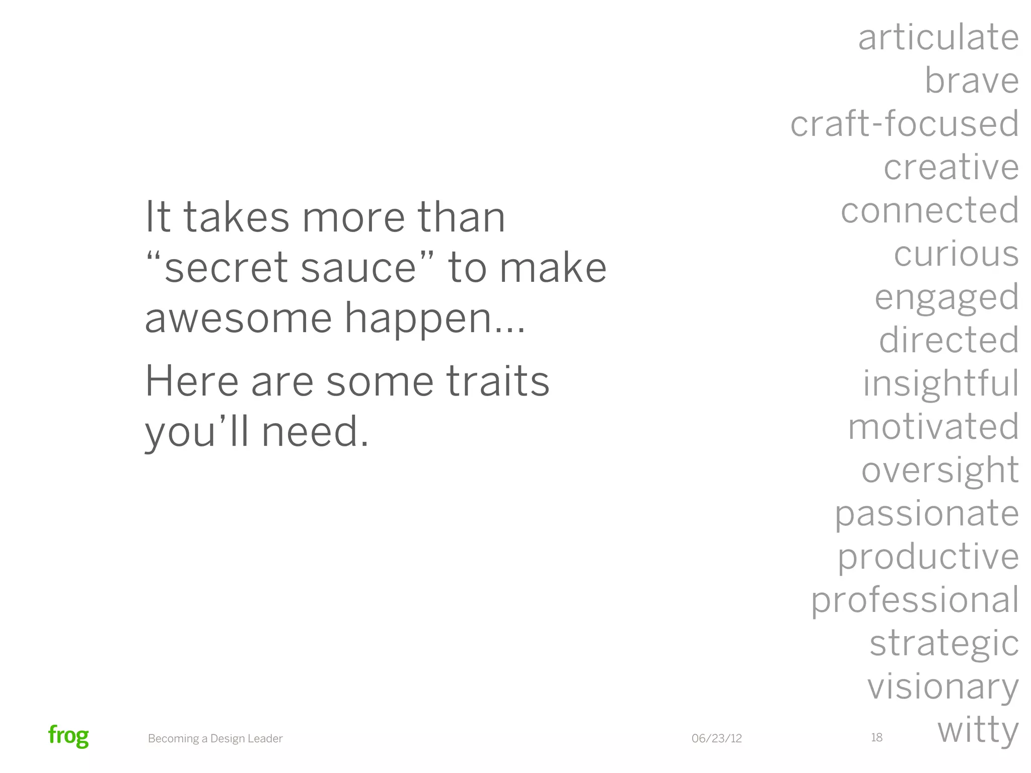 articulate
                                               brave
                                      craft-focused
                                            creative
It takes more than                       connected
“secret sauce” to make                       curious
                                           engaged
awesome happen…                             directed
Here are some traits                      insightful
you’ll need.                             motivated
                                          oversight
                                        passionate
                                         productive
                                       professional
                                           strategic
                                           visionary
Becoming a Design Leader   06/23/12        18   witty
 