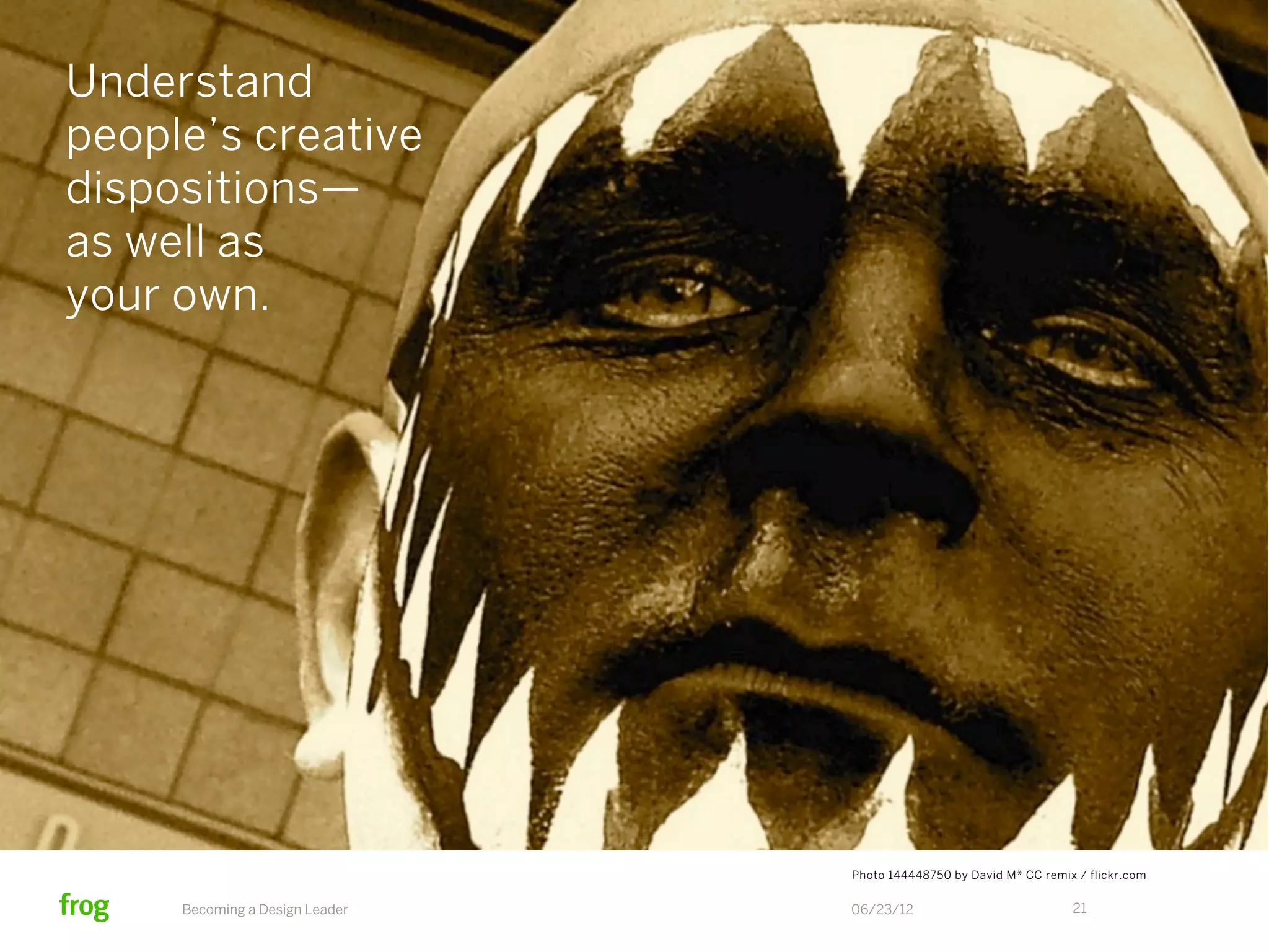 Understand
people’s creative
dispositions—
as well as
your own.




                                Photo 144448750 by David M* CC remix / flickr.com


     Becoming a Design Leader   06/23/12                            21
 