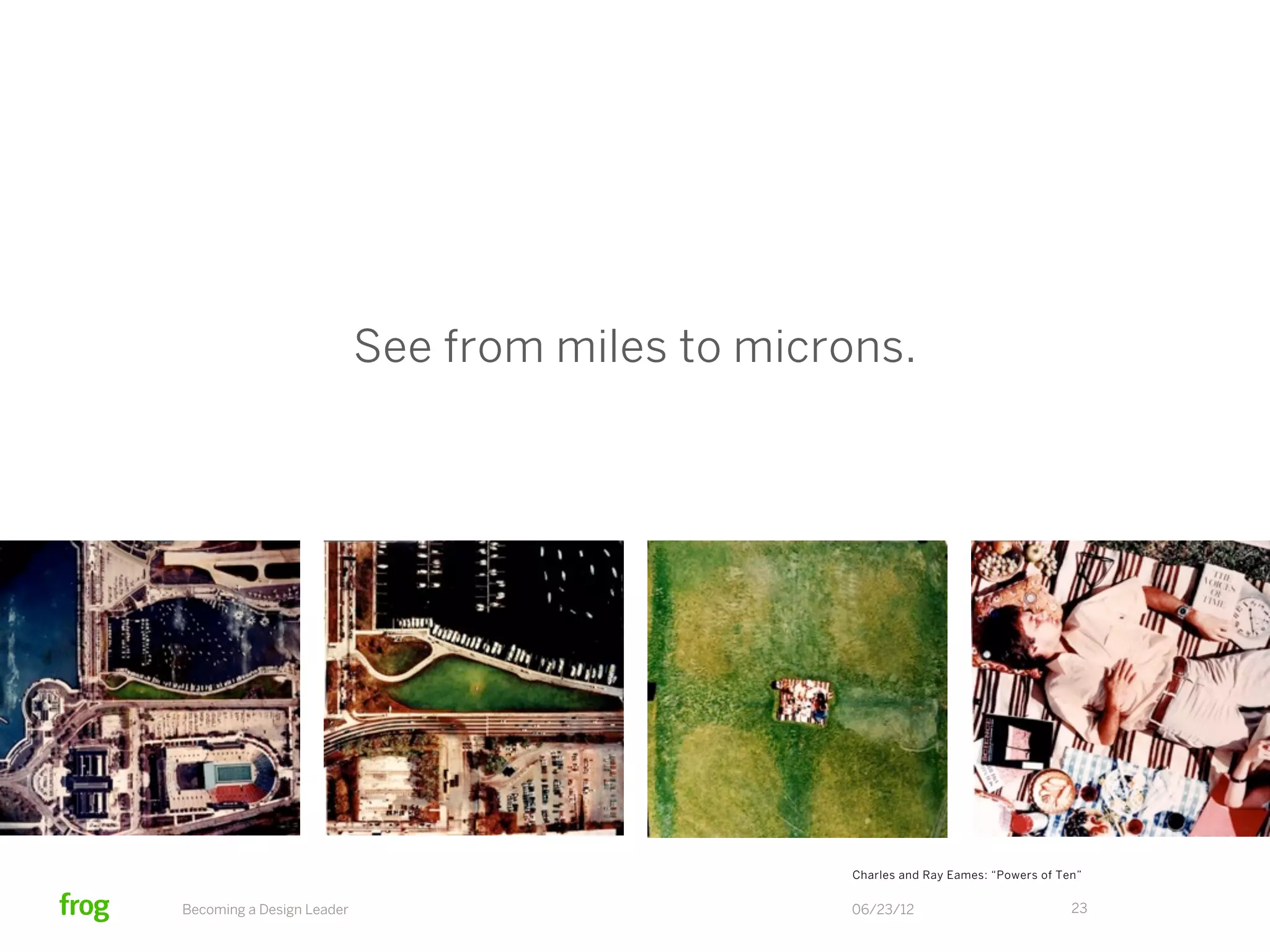 See from miles to microns.




                                                  Charles and Ray Eames: “Powers of Ten”


Becoming a Design Leader                          06/23/12                            23
 