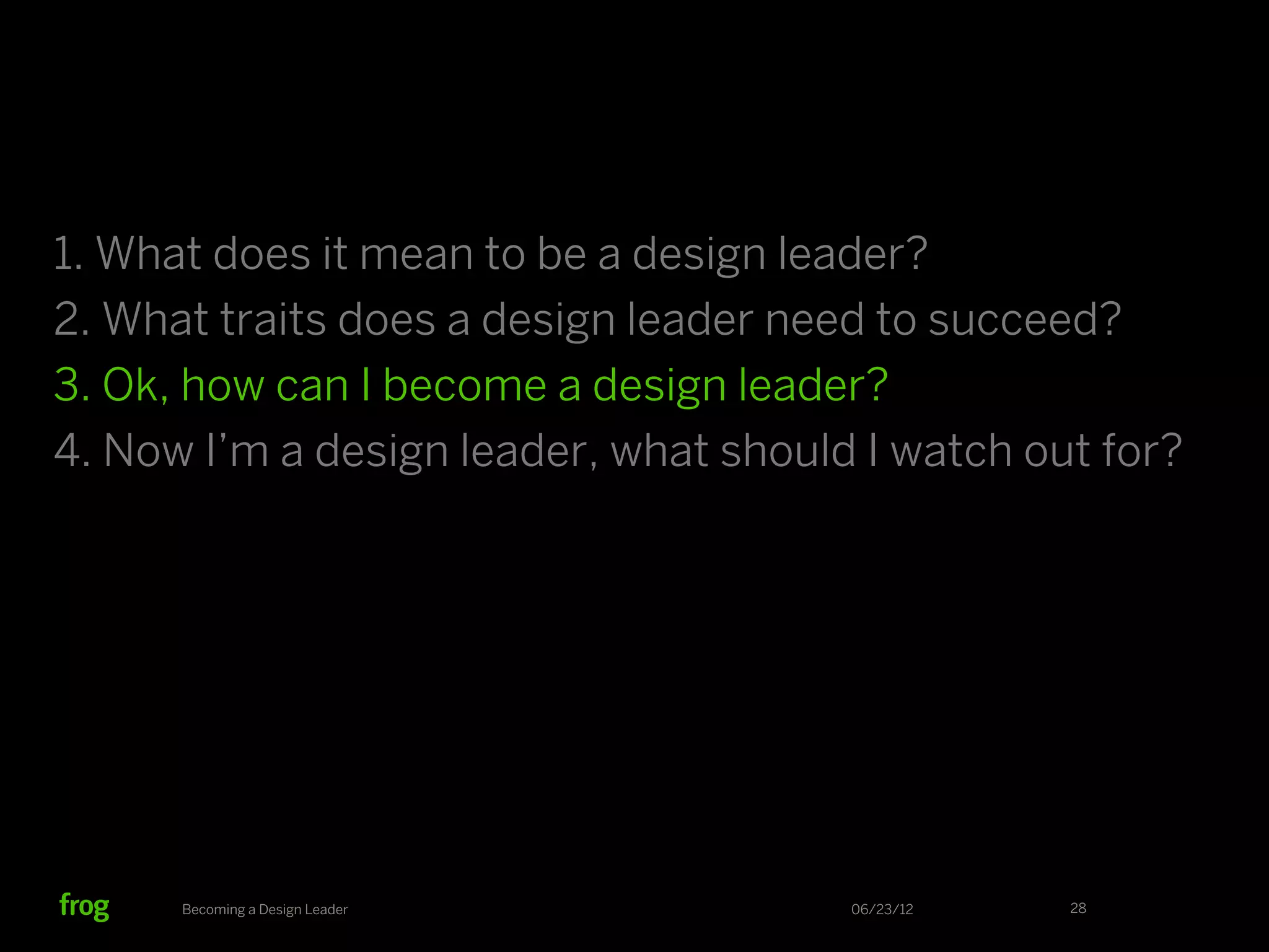 1. What does it mean to be a design leader?
2. What traits does a design leader need to succeed?
3. Ok, how can I become a design leader?
4. Now I’m a design leader, what should I watch out for?




      Becoming a Design Leader         06/23/12   28
 