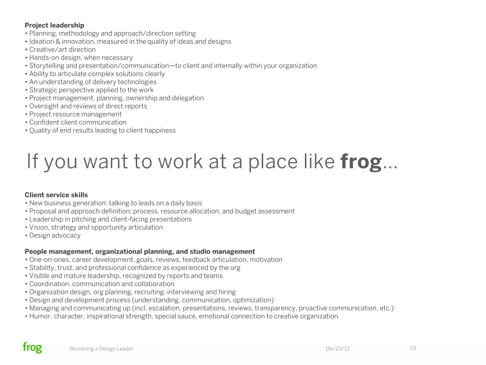 Project leadership
• Planning, methodology and approach/direction setting
• Ideation & innovation, measured in the quality of ideas and designs
• Creative/art direction
• Hands-on design, when necessary
• Storytelling and presentation/communication—to client and internally within your organization
• Ability to articulate complex solutions clearly
• An understanding of delivery technologies
• Strategic perspective applied to the work
• Project management, planning, ownership and delegation
• Oversight and reviews of direct reports
• Project resource management
• Conﬁdent client communication
• Quality of end results leading to client happiness




If you want to work at a place like frog…
Client service skills
• New business generation: talking to leads on a daily basis
• Proposal and approach deﬁnition; process, resource allocation, and budget assessment
• Leadership in pitching and client-facing presentations
• Vision, strategy and opportunity articulation
• Design advocacy

People management, organizational planning, and studio management
• One-on-ones, career development, goals, reviews, feedback articulation, motivation
• Stability, trust, and professional conﬁdence as experienced by the org
• Visible and mature leadership, recognized by reports and teams
• Coordination, communication and collaboration
• Organization design, org planning, recruiting, interviewing and hiring
• Design and development process (understanding, communication, optimization)
• Managing and communicating up (incl. escalation, presentations, reviews, transparency, proactive communication, etc.)
• Humor, character, inspirational strength, special sauce, emotional connection to creative organization



              Becoming a Design Leader                                                            06/23/12                29
 