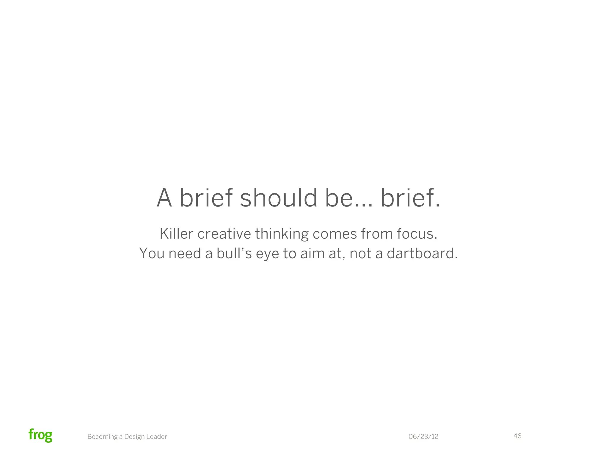 ?                                 !                  !


  research                       experience               creative                      deliverables
    brief                           brief                   brief                           brief

 State business                 Reframe business       State the agreed-                State the agreed-
 problem as it is                 problem with          upon strategy                    upon strategy
   understood                   new data & insight
                                                      Focus on the “parti”              Restate the “parti”
Create objectives                Create a “parti”
                                                        Set boundaries             Describe relationship
for your research
                                    Describe            on brand voice              between previous
 List the inputs                    story arcs            and visual                   project and
                                                          expression                    new work
   Qualify the                    Convey story
    audience                      concepts and            Articulate                    Provide in-depth
                                    themes             emotional impact                   speciﬁcation
                                Describe activities    Provide high-level
                                   & emotions            speciﬁcation
                                    to evoke



     Becoming a Design Leader                                                06/23/12                 46
 