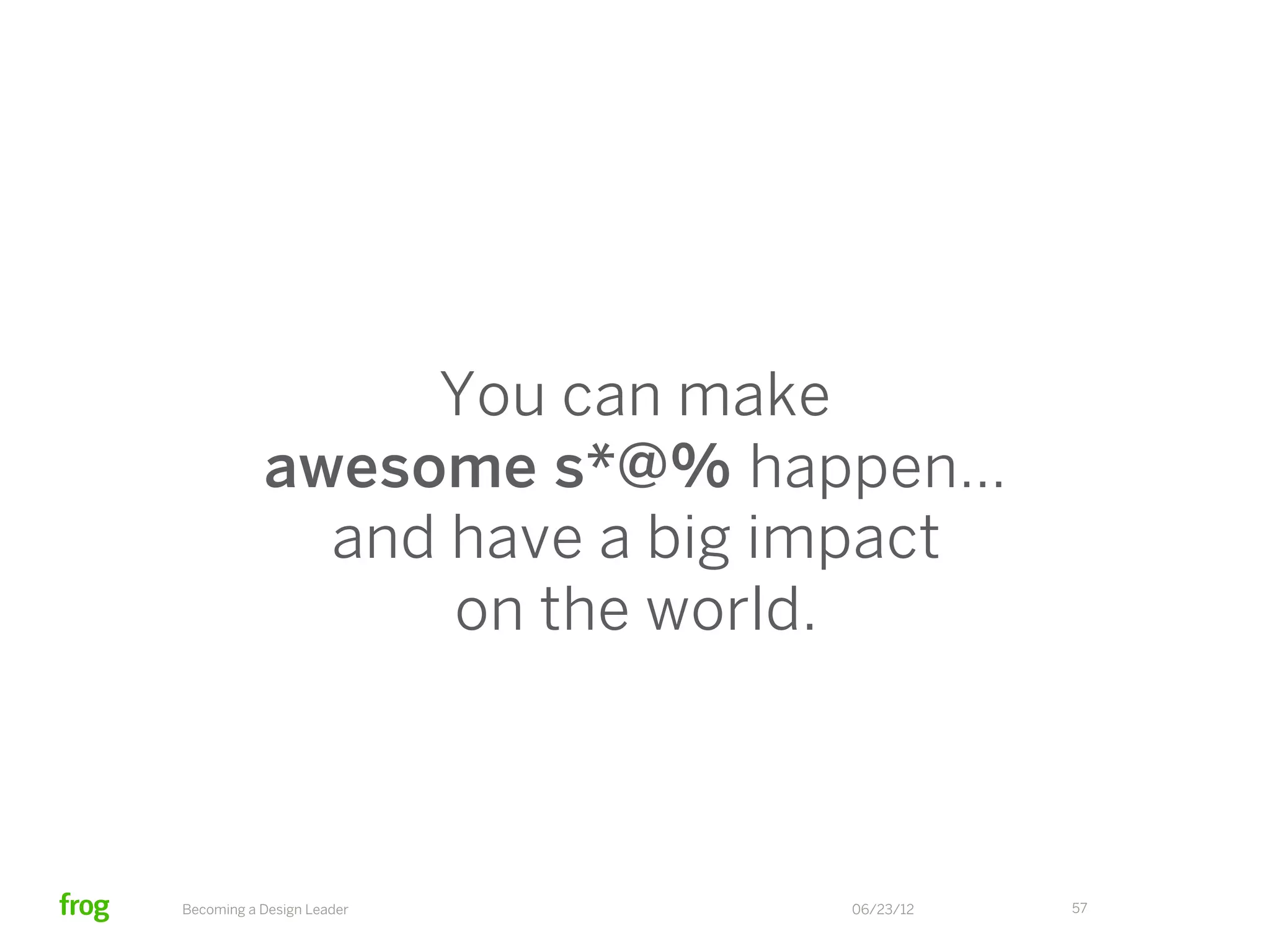 The 6 C’s of design leadership:
Communicate actively, with both IQ and EQ
Coax stellar work from your team
Compel the team towards a shared vision
Cajole by asking open-ended questions
Cheer your team on with gusto
Conjure great work out of yourself, too!




      Becoming a Design Leader             06/23/12   57
 