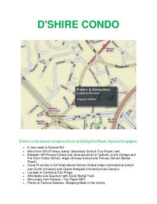 D'SHIRE CONDO

D'shire is the lastest condomiminium at Derbyshire Road, Novena Singapore.










5 mins walk to Novena Mrt
Mins from CHIJ Primary &amp; Secondary School (Toa Payoh) and
Balestier Hill Primary School and close proximity to Catholic Junior College and
Pei Chun Public School, Anglo-Chinese School and Primary School (Barker
Road).
Close Proximity to SJI International School, Global Indian International School
and Curtin University and Queen Margaret University Asia Campus.
Located in Centralise City Fringe
Affordable Low Quantum with Good Rental Yield
Mins away from Novena / Toa Payoh MRT
Plenty of Famous Eateries, Shopping Malls in the vicinity

 