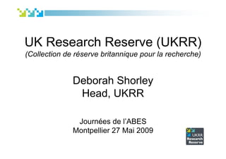 UK Research Reserve (UKRR)
(Collection de réserve britannique pour la recherche)
Deborah Shorley
Head, UKRR
Journées de l’ABES
Montpellier 27 Mai 2009
 