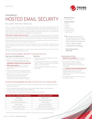 Page 1 of 2 • DATASHEET • HOSTED EMAIL SECURITY
DATASHEET
Email is mission-critical, but spam and email-based malware are growing exponentially and it’s
difficult to keep up. With the rise of targeted spear-phishing, even your savviest employees can
mistakenly click on a malicious link and expose your enterprise to cybercrime. At the same time,
other critical IT projects are demanding your attention, but that doesn’t mean you can afford to
neglect email security maintenance and potential targeted attacks.
Trend Micro™ Hosted Email Security™ is a no-maintenance-required solution that delivers
continuously updated protection to stop spam, malware, spear phishing, ransomware, and advanced
targeted attacks before they reach your network. Email Encryption is included in the base offering.
Hosted Email Security customers are covered by a contractually-binding Service Level Agreement
(SLA). If we don’t deliver, you’re eligible for money back.1
Hosted Email Security protects Microsoft®
Exchange™
, Microsoft®
Office 365™
, Google Apps, and
other hosted and on-premises email solutions. It protects more than 50,000 companies around
the globe.
All emails from EMEA customers are routed to data centers in Germany. Emails from the rest of the
world are routed to data centers in the U.S.
Stops spam and targeted attacks
•• Helps you reclaim productivity and bandwidth
•• Rated #1 for stopping spam and phishing
attacks, achieving the highest catch rates in
independent competitive tests by Opus One
•• 99%+ spam blocking with no more than
.0003% false positives and zero email-
based viruses
•• Protects organizations from spear phishing,
ransomware, and advanced targeted attacks
•• Provides time-of-click protection against
malicious URLs in email messages —
rewrites and analyzes URLs at the time of
click and blocks them if they are malicious
Saves time
•• Helps free your time to implement critical
business initiatives
•• No maintenance required since Trend Micro
experts continuously implement all updates,
patches, and hot fixes 24x7
•• Spam quarantine managed by end users—
not IT staff
Gives you peace of mind
•• 100% service availability with no more
than one minute of mail delivery latency
•• Included policy-based encryption
automatically enforces compliance
requirements and protects confidential
information
•• The Trend Micro™ Smart Protection Network™
cloud-based global threat intelligence
rapidly identifies new threats and
continuously improves protection against
known threats
•• Included 24x7 technical support gives you
extra peace of mind
WHAT HOSTED EMAIL SECURITY CAN DO FOR YOU
BLOCKS RANSOMWARE BEFORE IT EVER GETS TO YOUR USERS
•• Detects and blocks ransomware with malware scanning, anti-spam and file (including executables
and macro) scanning
•• Gives you advanced threat protection with cloud sandbox malware analysis, social engineering
protection and zero-day and document exploit detection
•• Uses web reputation to protect against web links in emails that are malicious
”
”
We signed up for the free
30-day trial license of Trend
Micro Hosted Email Security
and our spam problem
disappeared overnight.
Rico Horsley, Partner
Metro Law
SERVICE LEVEL AGREEMENT PROVISIONS HOSTED EMAIL SECURITY
Availability 100% uptime
Virus protection Zero email-based viruses
Spam-blocking effectiveness 99% or better
False positives No more than .0003%
Support responsiveness Matches incident severity
Email delivery latency No more than a one minute latency
1
Money-back remedies are defined in the Trend Micro Hosted Email Security Service Level Agreement.
Protection Points
•• In the cloud
Threat Protection
•• Spam
•• Viruses
•• Spyware
•• Spear-phishing
•• Targeted attacks
•• Ransomware
Trend Micro™
HOSTED EMAIL SECURITY
Stop spam. Save time. Sleep easy.
 