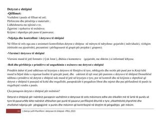 11 | Zekirja Latifi-Planifikim i detyrave të shtëpisë –PRILL 2015
Detyrat e shtëpisë
-Qëllimet:
Vazhdimi i punës së filluar në orë;
Përforcimi dhe përsëritje e materialit ;
Lidhëshmeria me njësinë e re;
Zgjerimi i njohurive të nxënësve;
Krijimi i shprehjes për pune të pamvarur;
-Ndjekja dhe kontrollimi i detyrave të shtëpisë
Në fillim të orës nga ana e arsimtarit kontrollohen detyrat e shtëpise në mënyra të ndryshme: gojarisht ( individuale), vëzhgim
(tërësisht ose pjesërisht), prezantimi i përfaqesuesit të grupit për projekte ( grupore).
-Vlersimi i detyrave të shtëpisë
Vlersimi mund të jetë formativ ( Çek listat ), dhënia e komenteve (gojarisht, me shkrim ) si informatë kthyese.
-Roli dhe përfshirja e prindërve në angazhimin e nxënesve me detyrat e shtëpisë
Prindërit duhet të jenë udhëzues në kryerjen e detyrave të fëmijëve të tyre, mbikqyrës dhe nxitës për punë por to.Krejt këtë
mund ta bëjnë duke u siguruar kushte të qeta për punë, dhe caktimit të një orari për punimin e detyrave të shtëpisë.Domethënë
ndihma e prindërve në detyrat e shtëpisë nuk mund të jetë në kryerjen e tyre, por në kontroll dhe në krijimin e shprehisë që
detyrat e shtëpisë ti punojnë në kohë dhe rregullisht, paraprakisht ti pregadisin librat dhe mjetet dhe pas përfundimit të punës ta
rregullojnë vendin e punës.
Çka paraqesin detyrat e shtëpisë për nxënësin?
Detyrat e shtëpisë për nxënësit paraqesin vazhdimin e detyrave të orës mësimore edhe ate shkallën më të lartë të punës së
tyre të pavarurMe këte nxënësit aftësohen per punë të pavarur,verifikojnë dituritë e tyre ,shkathtësitë,shprehitë dhe
zhvillohet ndjenja për përgjegjsinë e punës dhe mësimin që kontribojnë në drejtim të përgaditjes për mësim.
 