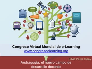 Congreso Virtual Mundial de e-Learning 
Andragogía, el nuevo campo de 
desarrollo docente 
Silvia Perez Sisay 
www.congresoelearning.org 
 