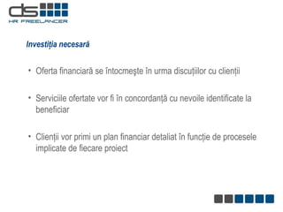 Investiţia necesară Oferta financiară se întocmeşte în urma discuţiilor cu clienţii   Serviciile ofertate vor fi în concordanţă cu nevoile identificate la beneficiar  Clienţii vor primi un plan financiar detaliat în funcţie de procesele implicate de fiecare proiect 