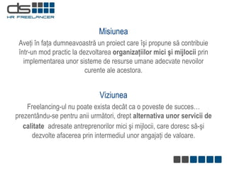 Misiunea Aveţi în faţa dumneavoastră   un proiect care îşi propune să contribuie într-un mod practic la   dezvoltarea  organizaţiilor mici şi mijlocii  prin implementarea unor sisteme de resurse umane adecvate nevoilor curente ale acestora. Viziunea Freelancing - ul nu poate exista decât ca o poveste de  s ucces …  prezentân d u-se pentru an ii  următori, drept  alternativa unor servicii de calitate  adresat e  antreprenorilor mici şi mijlocii, care doresc să-şi   dezvolte afacerea prin intermediul unor angajaţi  de  valoare. 