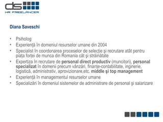 Diana Saveschi  Psiholog Experienţă în domeniul resurselor umane  din 2004 Specialist în coordonarea proceselor de selecţie şi recrutare atât pentru piaţa forţei de munca din Romania cât şi străinătate Expertiza în recrutare de  personal direct productiv  (muncitori),  personal specializat  în domenii precum vânzări, finanţe-contabilitate, inginerie, logistică, administrativ, aprovizionare,etc.  middle   şi top  management Experienţă în managementul resurselor umane Specializări în domeniul sistemelor de administrare de personal şi salarizare 