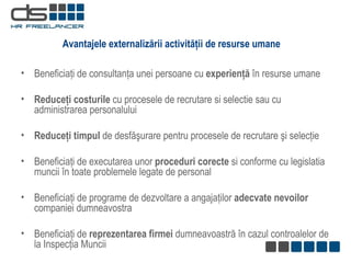 Beneficiaţi de consultanţa unei persoane cu  experienţă  în resurse umane   Reduce ţi  costurile  cu procesele de recrutare si selectie sau cu administrarea personalului Reduceţi timpul  de desfăşurare pentru procesele de recrutare şi selecţie Beneficiaţi de executarea unor  proceduri corecte  si conforme cu legislatia muncii în toate problemele legate de personal Beneficiaţi de  programe de dezvoltare a angajaţilor  adecvate nevoilor  companiei dumneavostra  Beneficiaţi de  reprezentarea firmei  dumneavoastră în cazul controalelor de la Inspecţia Muncii Avantajele externalizării activităţii de resurse umane 