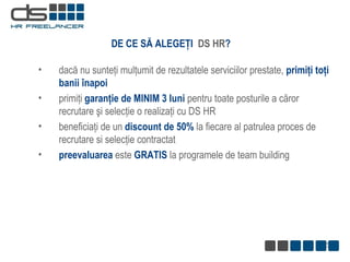 DE CE S Ă  ALEG EŢI   DS HR ? d ac ă  nu  sunteţi   mulţumit  de  rezultatele serviciilor prestate ,  primiţi toţi banii înapoi primiţi  garanţie de MINIM 3 luni  pentru toate posturile a căror recrutare şi selecţie o realizaţi cu DS HR beneficiaţi de un  discount de 50%  la fiecare al patrulea proces de recrutare si selecţie contractat preevaluarea  este  GRATIS  la programele de team building 