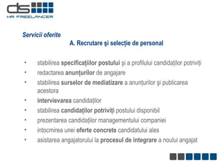 A. Recrutare şi selecţie de personal stabilirea  specificaţiilor postului  şi a profilului candidaţilor potriviţi redactarea  anunţurilor  de angajare  stabilirea  surselor de mediatizare  a anunţurilor şi publicarea acestora intervievarea  candidaţilor stabilirea  candidaţilor potriviţi  postului disponibil prezentarea candidaţilor managementului companiei intocmirea unei  oferte concrete  candidatului ales asistarea angajatorului la  procesul de integrare  a noului angajat Servicii oferite 