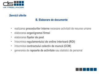B. Elaborare de documente realizarea  procedurilor interne  necesare activitatii de resurse umane elaborarea  organigramei firmei elaborarea  fişelor de post întocmirea  regulamentului de ordine interioară (ROI) întocmirea  contractului colectiv de muncă (CCM) generarea  de  rapoarte de activitate   sau statistici  de personal Servicii oferite 