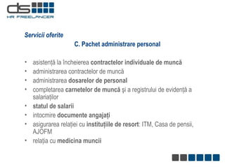 C. Pachet administrare personal   asistenţă la încheierea  contractelor individuale de muncă   administrarea contractelor de muncă administrarea  dosarelor de personal completarea  carnetelor de muncă  şi a registrului de evidenţă a salariaţilor statul de salarii intocmire  documente angajaţi asigurarea relaţiei cu  instituţiile de resort : ITM, Casa de pensii, AJOFM relaţia cu  medicina muncii Servicii oferite 