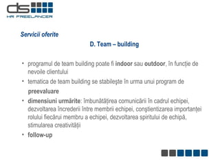 D. Team – building p rogramul de team building poate fi  indoor  sau  outdoor , în funcţie de nevoile clientului tematica  de team building se  stabileşte în urma unui  program de  p reevaluare dimensiuni urmărite :   îmbunătăţirea comunicării în cadrul echipei, dezvoltarea încrederii între membrii echipei, conştientizarea importanţei rolului fiecărui membru a echipei, dezvoltarea spiritului de echipă, stimularea creativităţii  follow -up Servicii oferite 