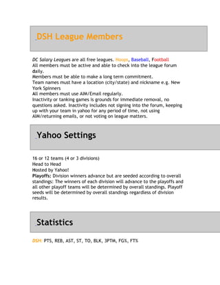 DSH League Members

DC Salary Leagues are all free leagues. Hoops, Baseball, Football
                                                           F
All members must be active and able to check into the league forum
daily.
d
M
Members must be able to make a long term commitment.
Team names must have a location (city/state) and nickname e.g. New
Y
York Spinners
All
A members must use AIM/Email regularly.
Inactivity or tanking games is grounds for immediate removal, no
questions asked. Inactivity includes not signing into the forum, keeping
up with your team in yahoo for any period of time, not using
AIM/returning emails, or not voting on league matters.



  Yahoo Settings

1
16 or 12 teams (4 or 3 divisions)
H
Head to Head
Hosted by Yahoo!
H
Playoffs: Division winners advance but are seeded according to overall
standings: The winners of each division will advance to the playoffs and
all other playoff teams will be determined by overall standings. Playoff
seeds will be determined by overall standings regardless of division
results.




  Statistics
DSH: PTS, REB, AST, ST, TO, BLK, 3PTM, FG%, FT%
 