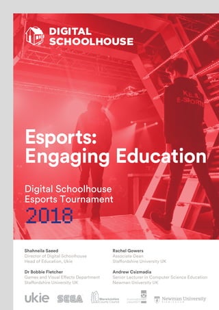 Esports:
Engaging Education
Digital Schoolhouse
Esports Tournament
2018
Rachel Gowers
Associate Dean
Staffordshire University UK
Andrew Csizmadia
Senior Lecturer in Computer Science Education
Newman University UK
Shahneila Saeed
Director of Digital Schoolhouse
Head of Education, Ukie
Dr Bobbie Fletcher
Games and Visual Effects Department
Staffordshire University UK
POWERED BY
 