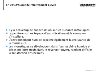 © Dantherm A/S
Il y a beaucoup de condensation sur les surfaces métalliques.
La peinture sur les tuyaux d’eau s’écaillera et la corrosion
s’installera.
L’environnement humide accélère également la croissance de
la moisissure.
Les moustiques se développent dans l’atmosphère humide et
déposent leurs oeufs dans le réservoir ouvert, rendant difficile
la satisfaction des besoins.
En cas d'humidité relativement élevée
5
 